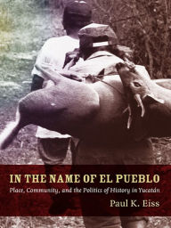 Title: In the Name of El Pueblo: Place, Community, and the Politics of History in Yucatán, Author: Paul Eiss