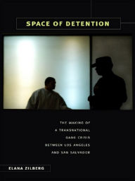Title: Space of Detention: The Making of a Transnational Gang Crisis between Los Angeles and San Salvador, Author: Elana Zilberg