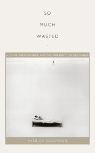 Title: So Much Wasted: Hunger, Performance, and the Morbidity of Resistance, Author: Patrick Anderson