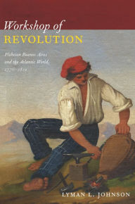 Title: Workshop of Revolution: Plebeian Buenos Aires and the Atlantic World, 1776-1810, Author: Lyman L. Johnson