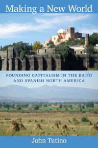 Title: Making a New World: Founding Capitalism in the Bajío and Spanish North America, Author: John Tutino