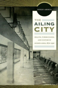 Title: The Ailing City: Health, Tuberculosis, and Culture in Buenos Aires, 1870-1950, Author: Diego Armus