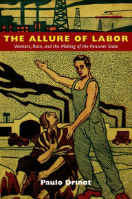 Title: The Allure of Labor: Workers, Race, and the Making of the Peruvian State, Author: Paulo Drinot