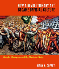 Title: How a Revolutionary Art Became Official Culture: Murals, Museums, and the Mexican State, Author: Mary K. Coffey