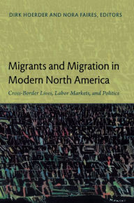 Title: Migrants and Migration in Modern North America: Cross-Border Lives, Labor Markets, and Politics, Author: Dirk Hoerder