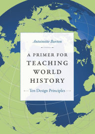 Title: A Primer for Teaching World History: Ten Design Principles, Author: Antoinette Burton