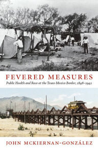 Title: Fevered Measures: Public Health and Race at the Texas-Mexico Border, 1848-1942, Author: John Mckiernan-González