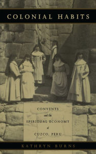 Title: Colonial Habits: Convents and the Spiritual Economy of Cuzco, Peru, Author: Kathryn Burns