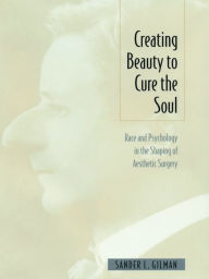 Title: Creating Beauty To Cure the Soul: Race and Psychology in the Shaping of Aesthetic Surgery, Author: Sander L Gilman
