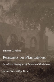 Title: Peasants on Plantations: Subaltern Strategies of Labor and Resistance in the Pisco Valley, Peru, Author: Vincent Peloso