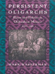 Title: Persistent Oligarchs: Elites and Politics in Chihuahua, Mexico 1910-1940, Author: Mark Wasserman