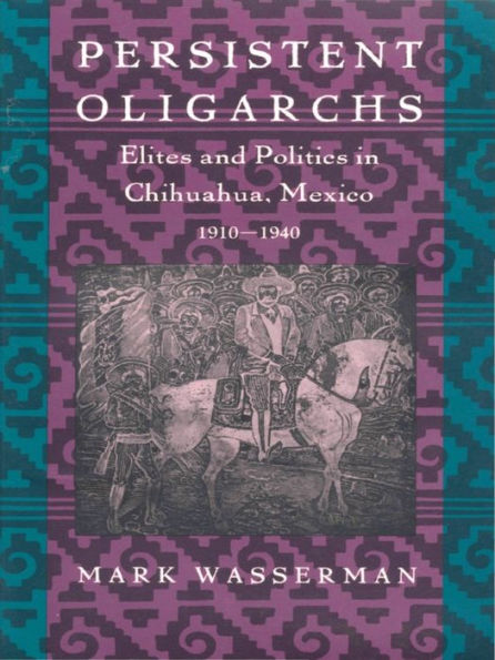 Persistent Oligarchs: Elites and Politics in Chihuahua, Mexico 1910-1940