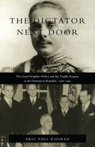 Title: The Dictator Next Door: The Good Neighbor Policy and the Trujillo Regime in the Dominican Republic, 1930-1945, Author: Eric Paul Roorda