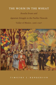 Title: The Worm in the Wheat: Rosalie Evans and Agrarian Struggle in the Puebla-Tlaxcala Valley of Mexico, 1906-1927, Author: Timothy J. Henderson