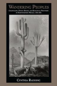 Title: Wandering Peoples: Colonialism, Ethnic Spaces, and Ecological Frontiers in Northwestern Mexico, 1700-1850, Author: Cynthia Radding