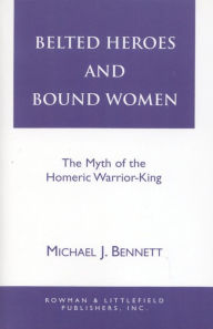 Title: Belted Heroes and Bound Women: The Myth of the Homeric Warrior King, Author: Michael J. Bennett