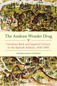 Title: The Andean Wonder Drug: Cinchona Bark and Imperial Science in the Spanish Atlantic, 1630-1800, Author: Matthew James Crawford