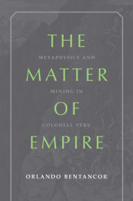 Title: The Matter of Empire: Metaphysics and Mining in Colonial Peru, Author: Orlando Bentancor