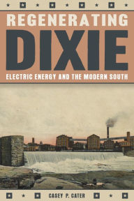 Title: Regenerating Dixie: Electric Energy and the Modern South, Author: Casey P. Cater