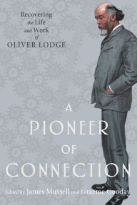 Title: A Pioneer of Connection: Recovering the Life and Work of Oliver Lodge, Author: James Mussell