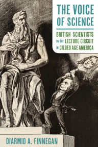 Title: The Voice of Science: British Scientists on the Lecture Circuit in Gilded Age America, Author: Diarmid A. Finnegan