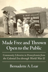 Title: Made Free and Thrown Open to the Public: Community Libraries in Pennsylvania from the Colonial Era through World War II, Author: Bernadette A. Lear