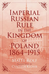 Title: Imperial Russian Rule in the Kingdom of Poland, 1864-1915, Author: Malte Rolf