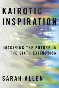 Title: Kairotic Inspiration: Imagining the Future in the Sixth Extinction, Author: Sarah Allen