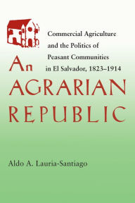 Title: An Agrarian Republic: Commercial Agriculture and the Politics of Peasant Communities in El Salvador, 1823-1914, Author: Aldo Lauria-Santiago