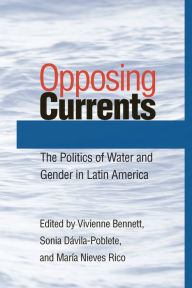 Title: Opposing Currents: The Politics of Water and Gender in Latin America, Author: Vivienne Bennett