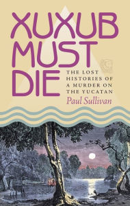 Title: Xuxub Must Die: The Lost Histories of a Murder on the Yucatan, Author: Paul Sullivan