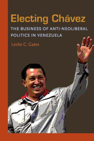 Title: Electing Chavez: The Business of Anti-neoliberal Politics in Venezuela, Author: Leslie C. Gates