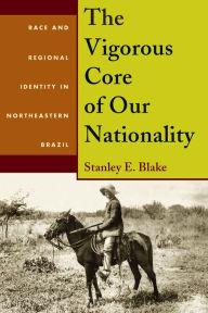 Title: The Vigorous Core of Our Nationality: Race and Regional Identity in Northeastern Brazil, Author: Stanley Blake