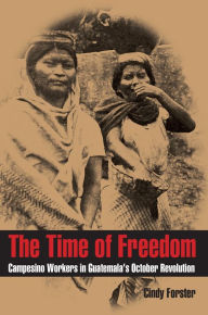 Title: The Time of Freedom: Campesino Workers in Guatemala's October Revolution, Author: Cindy Forster