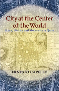 Title: City at the Center of the World: Space, History, and Modernity in Quito, Author: Ernesto Capello