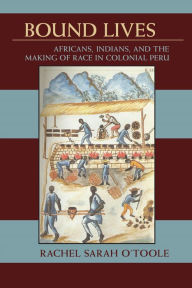 Title: Bound Lives: Africans, Indians, and the Making of Race in Colonial Peru, Author: Rachel Sarah O'Toole