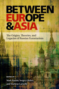 Title: Between Europe and Asia: The Origins, Theories, and Legacies of Russian Eurasianism, Author: Mark Bassin