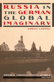 Title: Russia in the German Global Imaginary: Imperial Visions and Utopian Desires, 1905-1941, Author: James E. Casteel