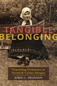 Title: Tangible Belonging: Negotiating Germanness in Twentieth-Century Hungary, Author: John C. Swanson