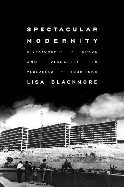 Spectacular Modernity: Dictatorship, Space, and Visuality Venezuela, 1948-1958