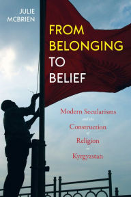 Title: From Belonging to Belief: Modern Secularisms and the Construction of Religion in Kyrgyzstan, Author: Julie McBrien