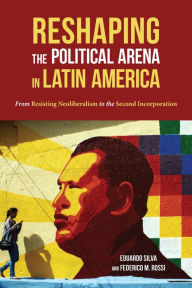 Title: Reshaping the Political Arena in Latin America: From Resisting Neoliberalism to the Second Incorporation, Author: Eduardo Silva