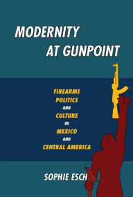 Title: Modernity at Gunpoint: Firearms, Politics, and Culture in Mexico and Central America, Author: Sophie Esch