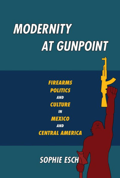 Modernity at Gunpoint: Firearms, Politics, and Culture Mexico Central America