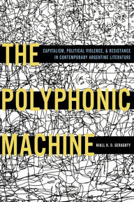 Title: The Polyphonic Machine: Capitalism, Political Violence, and Resistance in Contemporary Argentine Literature, Author: Niall H.D. Geraghty