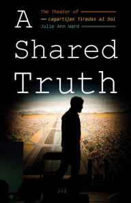 Title: A Shared Truth: The Theater of Lagartijas Tiradas al Sol, Author: Julie Ann Ward