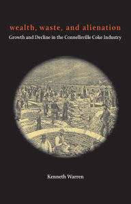 Title: Wealth, Waste, and Alienation: Growth and Decline in the Connellsville Coke Industry, Author: Kenneth Warren