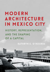 Title: Modern Architecture in Mexico City: History, Representation, and the Shaping of a Capital, Author: Kathryn E. O'Rourke