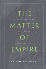 Title: The Matter of Empire: Metaphysics and Mining in Colonial Peru, Author: Orlando Bentancor