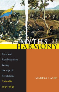 Title: Myths of Harmony: Race and Republicanism during the Age of Revolution, Colombia, 1795-1831, Author: Marixa Lasso